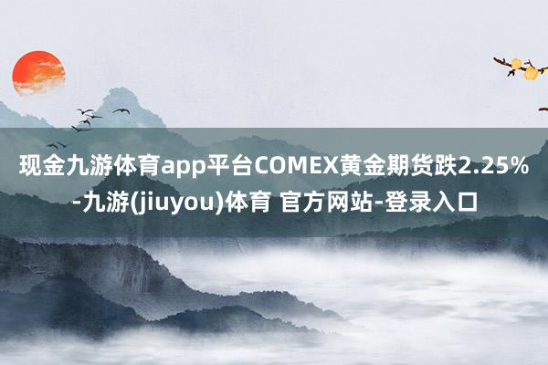现金九游体育app平台　　COMEX黄金期货跌2.25%-九游(jiuyou)体育 官方网站-登录入口
