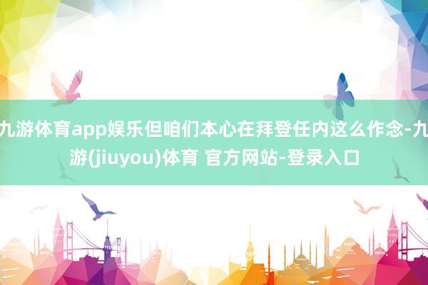 九游体育app娱乐但咱们本心在拜登任内这么作念-九游(jiuyou)体育 官方网站-登录入口