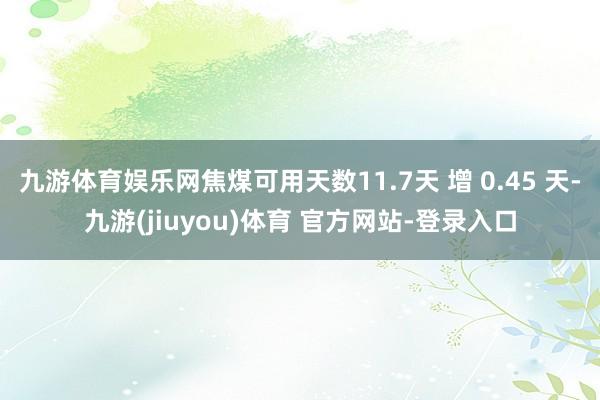 九游体育娱乐网焦煤可用天数11.7天 增 0.45 天-九游(jiuyou)体育 官方网站-登录入口