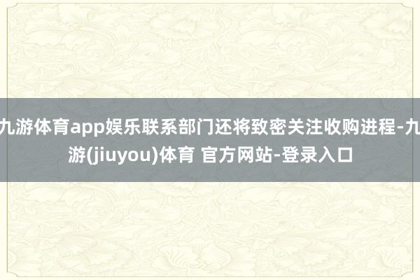 九游体育app娱乐联系部门还将致密关注收购进程-九游(jiuyou)体育 官方网站-登录入口