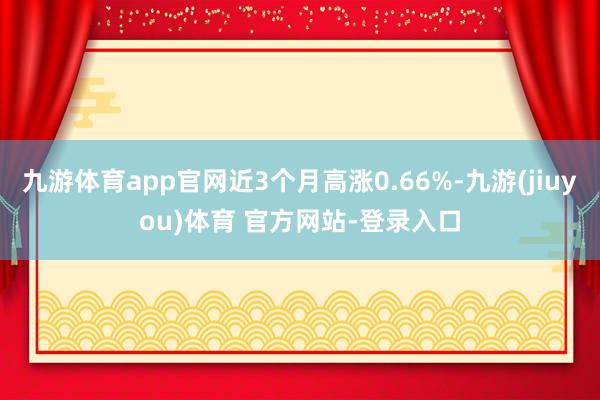 九游体育app官网近3个月高涨0.66%-九游(jiuyou)体育 官方网站-登录入口