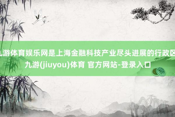九游体育娱乐网是上海金融科技产业尽头进展的行政区-九游(jiuyou)体育 官方网站-登录入口
