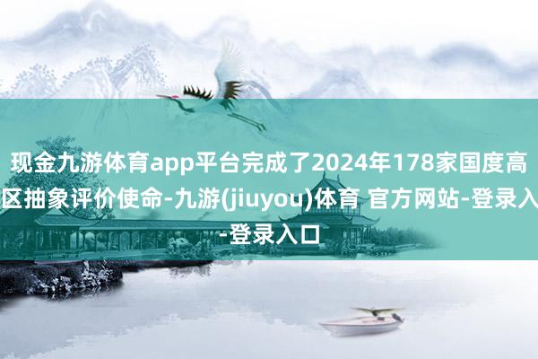 现金九游体育app平台完成了2024年178家国度高新区抽象评价使命-九游(jiuyou)体育 官方网站-登录入口
