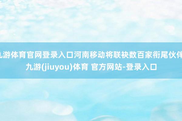 九游体育官网登录入口河南移动将联袂数百家衔尾伙伴-九游(jiuyou)体育 官方网站-登录入口