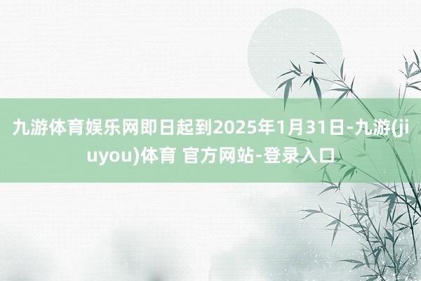 九游体育娱乐网即日起到2025年1月31日-九游(jiuyou)体育 官方网站-登录入口