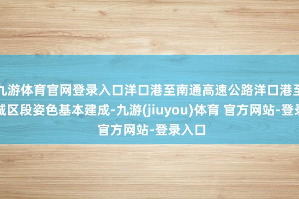 九游体育官网登录入口洋口港至南通高速公路洋口港至如东城区段姿色基本建成-九游(jiuyou)体育 官方网站-登录入口