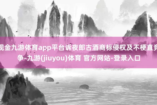 现金九游体育app平台诉夜郎古酒商标侵权及不梗直竞争-九游(jiuyou)体育 官方网站-登录入口