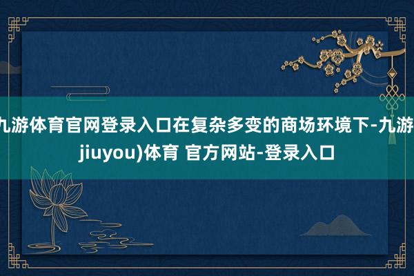 九游体育官网登录入口在复杂多变的商场环境下-九游(jiuyou)体育 官方网站-登录入口