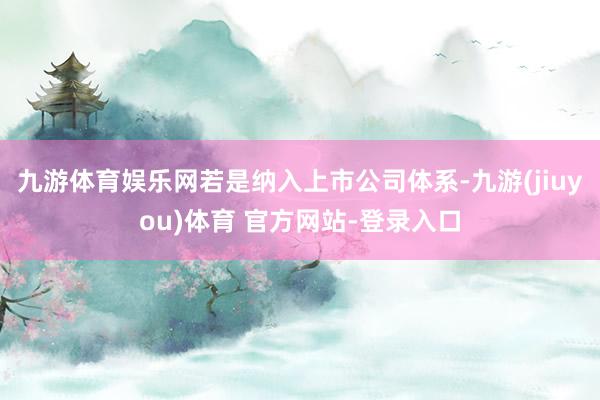 九游体育娱乐网若是纳入上市公司体系-九游(jiuyou)体育 官方网站-登录入口
