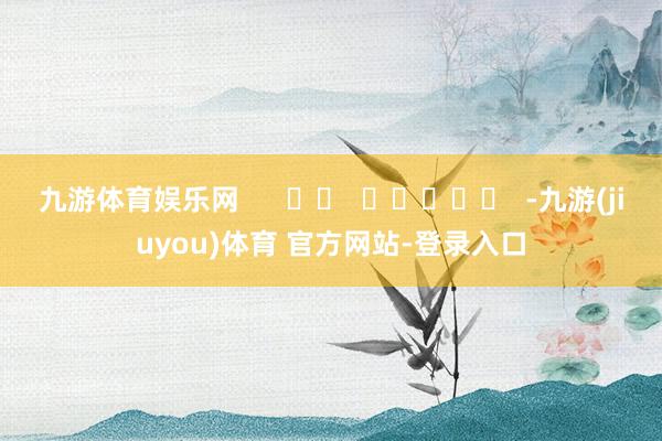 九游体育娱乐网      		  					  -九游(jiuyou)体育 官方网站-登录入口