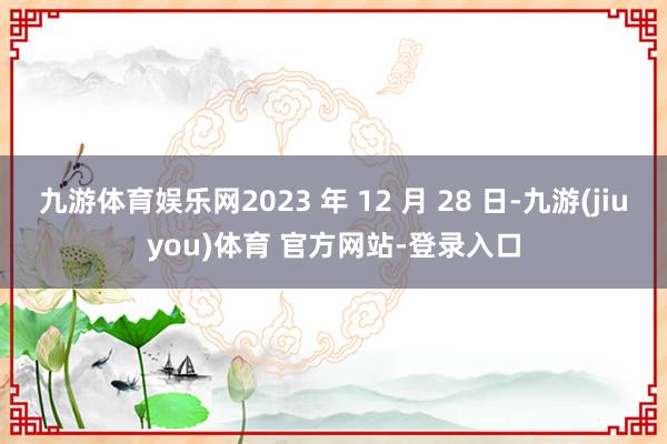 九游体育娱乐网2023 年 12 月 28 日-九游(jiuyou)体育 官方网站-登录入口