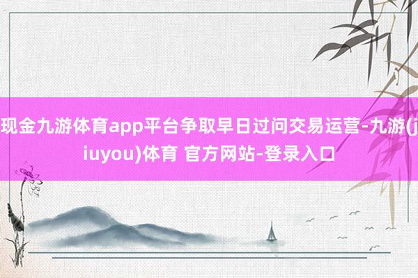 现金九游体育app平台争取早日过问交易运营-九游(jiuyou)体育 官方网站-登录入口
