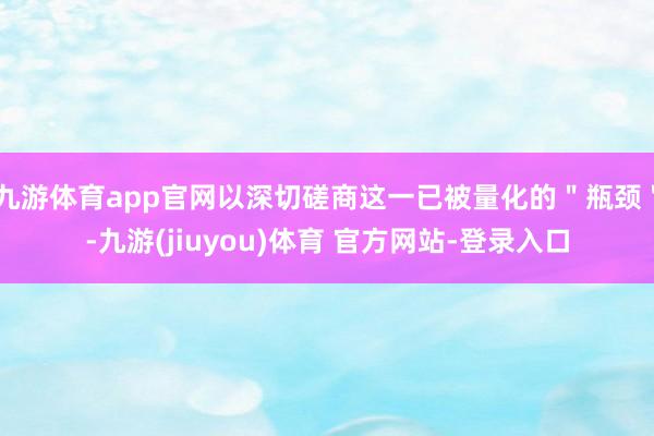 九游体育app官网以深切磋商这一已被量化的＂瓶颈＂-九游(jiuyou)体育 官方网站-登录入口
