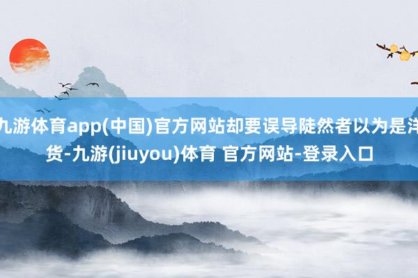 九游体育app(中国)官方网站却要误导陡然者以为是洋货-九游(jiuyou)体育 官方网站-登录入口