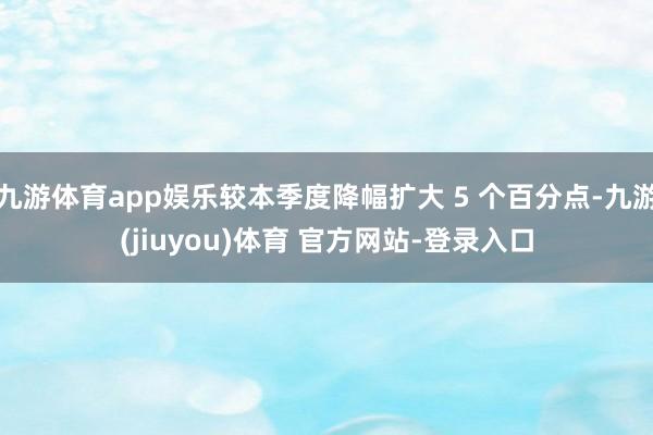 九游体育app娱乐较本季度降幅扩大 5 个百分点-九游(jiuyou)体育 官方网站-登录入口