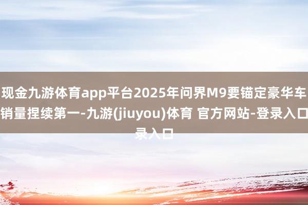 现金九游体育app平台2025年问界M9要锚定豪华车销量捏续第一-九游(jiuyou)体育 官方网站-登录入口