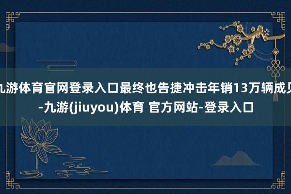 九游体育官网登录入口最终也告捷冲击年销13万辆成见-九游(jiuyou)体育 官方网站-登录入口