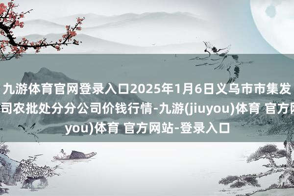九游体育官网登录入口2025年1月6日义乌市市集发展集团有限公司农批处分分公司价钱行情-九游(jiuyou)体育 官方网站-登录入口