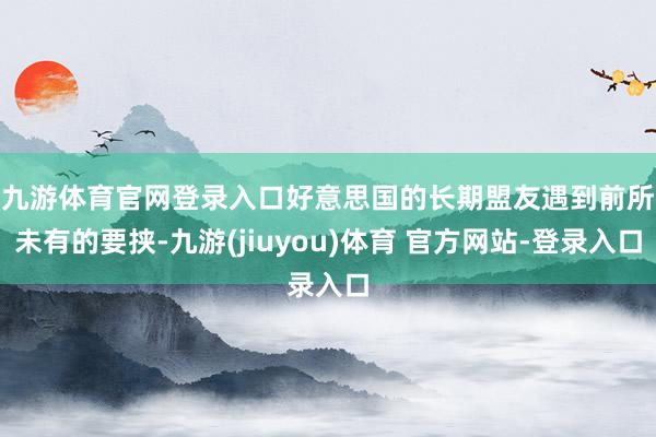 九游体育官网登录入口　　好意思国的长期盟友遇到前所未有的要挟-九游(jiuyou)体育 官方网站-登录入口