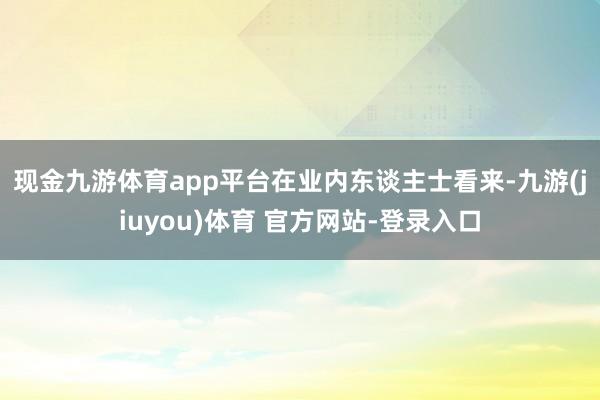 现金九游体育app平台　　在业内东谈主士看来-九游(jiuyou)体育 官方网站-登录入口