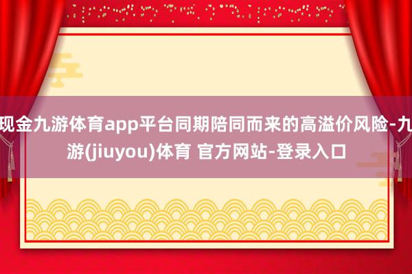 现金九游体育app平台同期陪同而来的高溢价风险-九游(jiuyou)体育 官方网站-登录入口