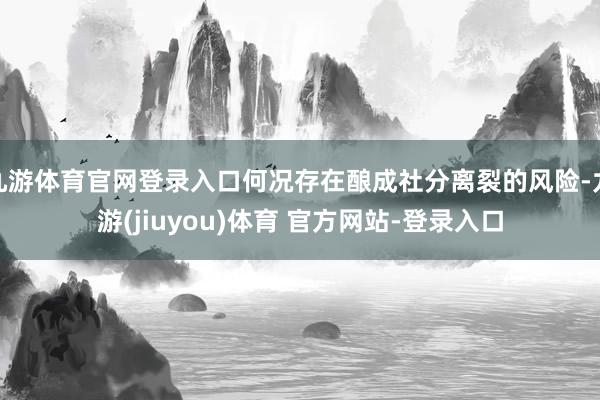 九游体育官网登录入口何况存在酿成社分离裂的风险-九游(jiuyou)体育 官方网站-登录入口