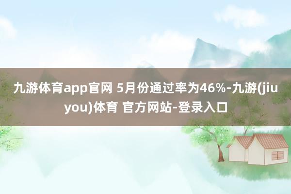 九游体育app官网 5月份通过率为46%-九游(jiuyou)体育 官方网站-登录入口