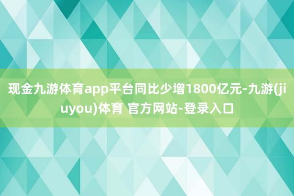 现金九游体育app平台同比少增1800亿元-九游(jiuyou)体育 官方网站-登录入口