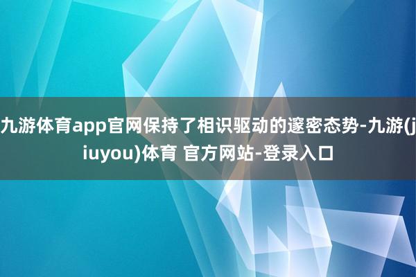 九游体育app官网保持了相识驱动的邃密态势-九游(jiuyou)体育 官方网站-登录入口