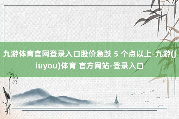 九游体育官网登录入口股价急跌 5 个点以上-九游(jiuyou)体育 官方网站-登录入口