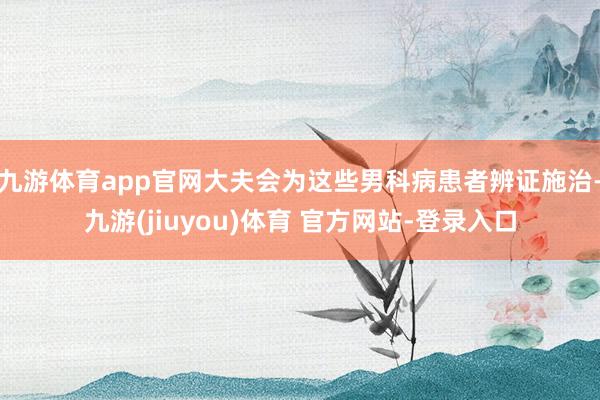 九游体育app官网大夫会为这些男科病患者辨证施治-九游(jiuyou)体育 官方网站-登录入口