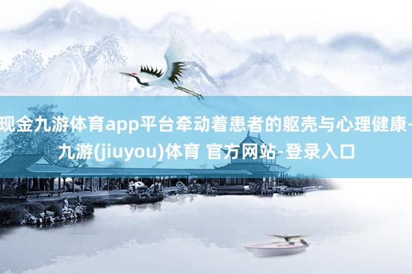 现金九游体育app平台牵动着患者的躯壳与心理健康-九游(jiuyou)体育 官方网站-登录入口