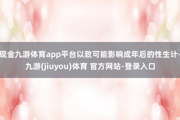 现金九游体育app平台以致可能影响成年后的性生计-九游(jiuyou)体育 官方网站-登录入口
