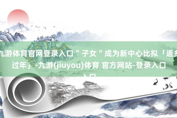 九游体育官网登录入口＂子女＂成为新中心比拟「返乡过年」-九游(jiuyou)体育 官方网站-登录入口