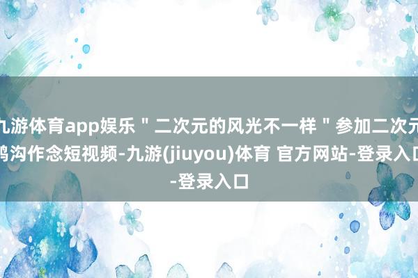 九游体育app娱乐＂二次元的风光不一样＂参加二次元鸿沟作念短视频-九游(jiuyou)体育 官方网站-登录入口