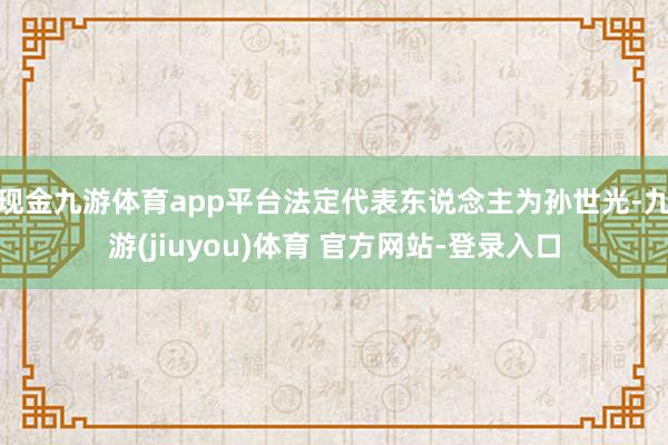 现金九游体育app平台法定代表东说念主为孙世光-九游(jiuyou)体育 官方网站-登录入口