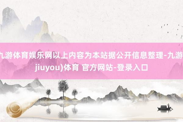 九游体育娱乐网以上内容为本站据公开信息整理-九游(jiuyou)体育 官方网站-登录入口