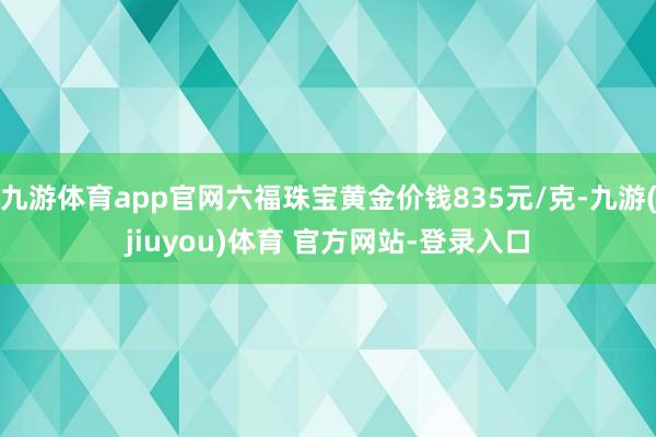 九游体育app官网六福珠宝黄金价钱835元/克-九游(jiuyou)体育 官方网站-登录入口