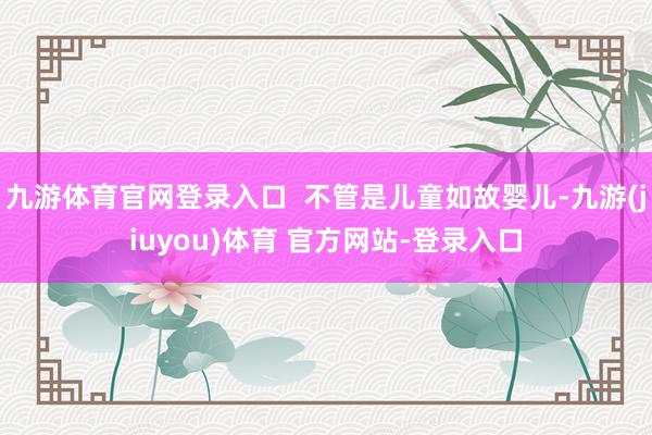 九游体育官网登录入口  不管是儿童如故婴儿-九游(jiuyou)体育 官方网站-登录入口