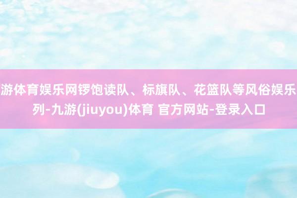 九游体育娱乐网锣饱读队、标旗队、花篮队等风俗娱乐队列-九游(jiuyou)体育 官方网站-登录入口