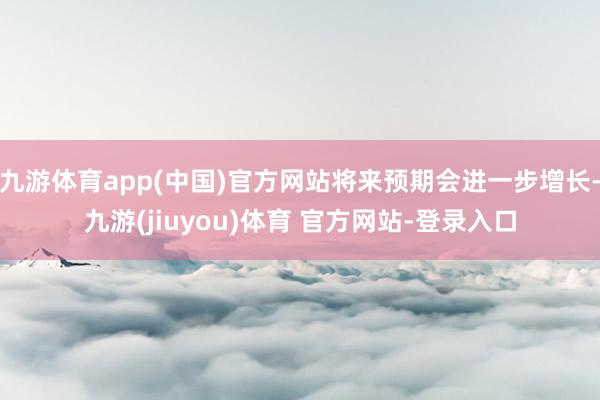 九游体育app(中国)官方网站将来预期会进一步增长-九游(jiuyou)体育 官方网站-登录入口