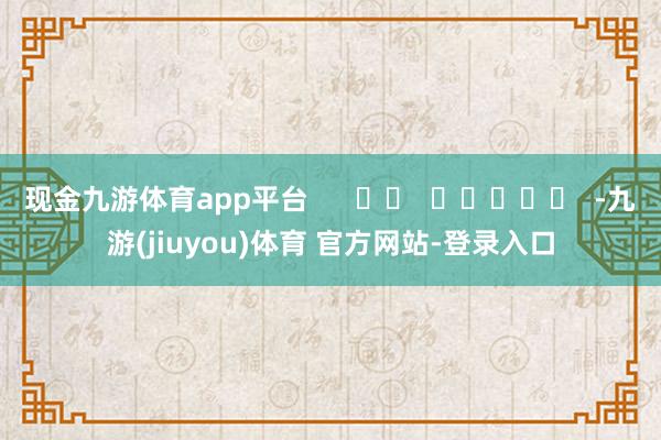 现金九游体育app平台      		  					  -九游(jiuyou)体育 官方网站-登录入口
