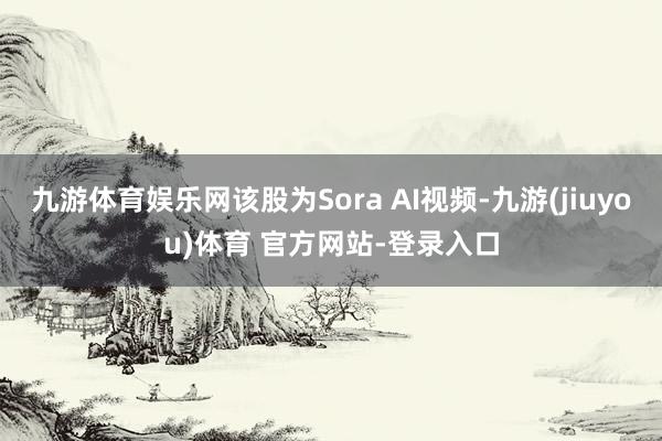 九游体育娱乐网该股为Sora AI视频-九游(jiuyou)体育 官方网站-登录入口