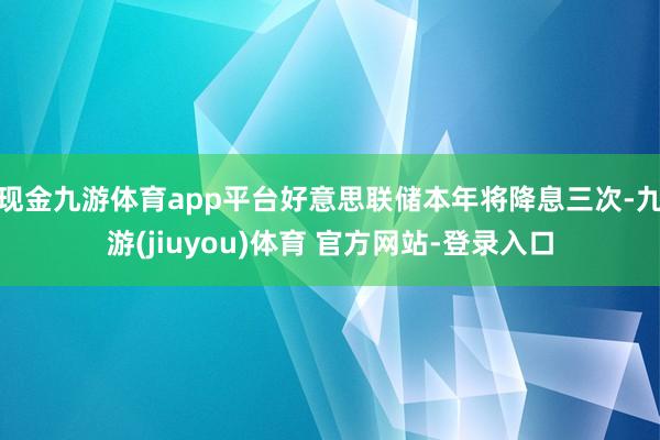 现金九游体育app平台好意思联储本年将降息三次-九游(jiuyou)体育 官方网站-登录入口