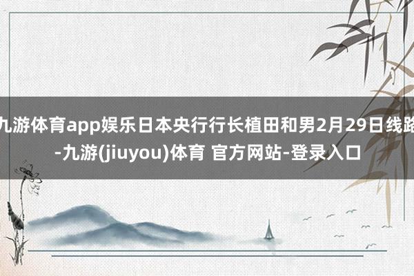 九游体育app娱乐日本央行行长植田和男2月29日线路-九游(jiuyou)体育 官方网站-登录入口
