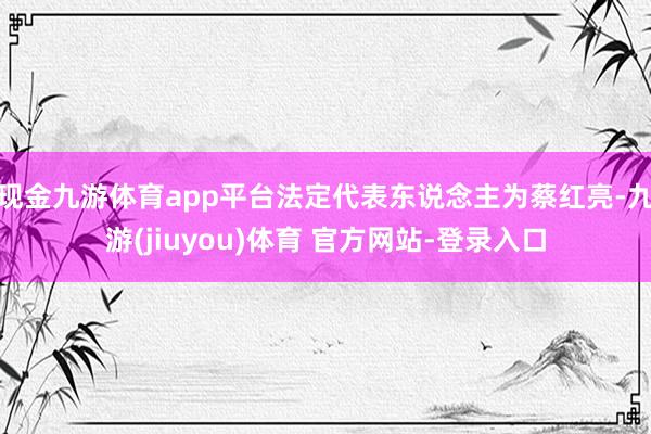 现金九游体育app平台法定代表东说念主为蔡红亮-九游(jiuyou)体育 官方网站-登录入口