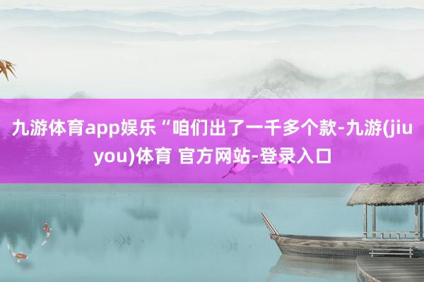 九游体育app娱乐“咱们出了一千多个款-九游(jiuyou)体育 官方网站-登录入口