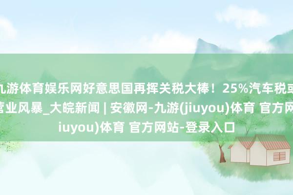 九游体育娱乐网好意思国再挥关税大棒！25%汽车税或将激勉民众营业风暴_大皖新闻 | 安徽网-九游(jiuyou)体育 官方网站-登录入口