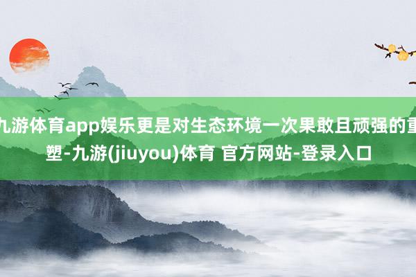 九游体育app娱乐更是对生态环境一次果敢且顽强的重塑-九游(jiuyou)体育 官方网站-登录入口