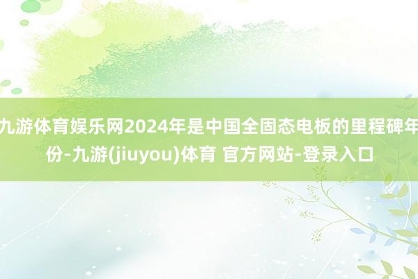九游体育娱乐网2024年是中国全固态电板的里程碑年份-九游(jiuyou)体育 官方网站-登录入口